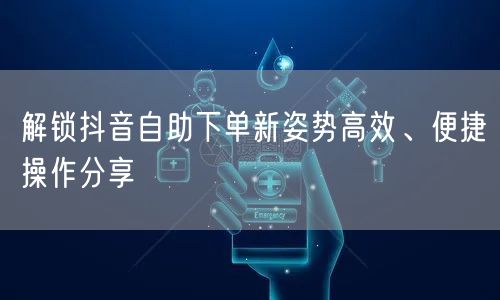 解锁抖音自助下单新姿势高效、便捷操作分享