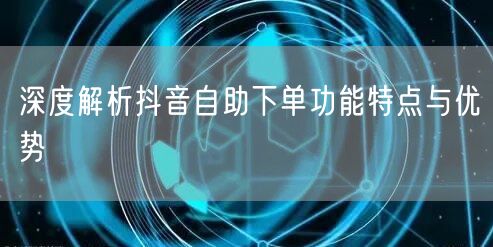 深度解析抖音自助下单功能特点与优势