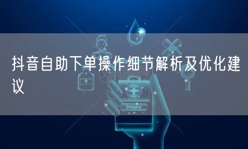 抖音自助下单操作细节解析及优化建议