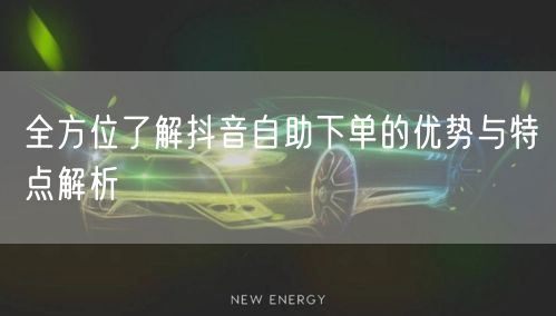 全方位了解抖音自助下单的优势与特点解析