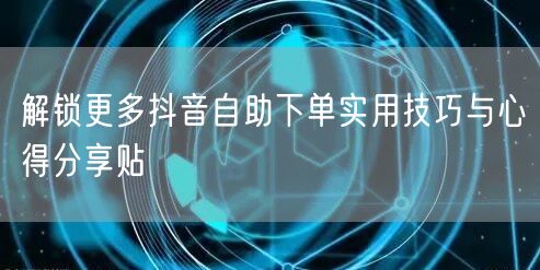 解锁更多抖音自助下单实用技巧与心得分享贴