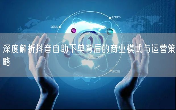 深度解析抖音自助下单背后的商业模式与运营策略