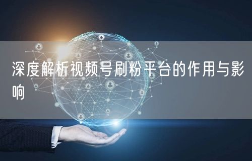 深度解析视频号刷粉平台的作用与影响