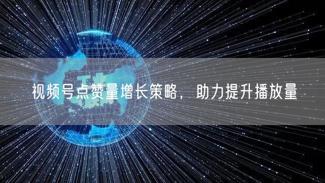 视频号点赞量增长策略，助力提升播放量