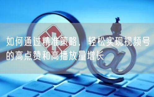 如何通过精准策略，轻松实现视频号的高点赞和高播放量增长