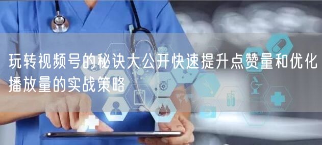 玩转视频号的秘诀大公开快速提升点赞量和优化播放量的实战策略