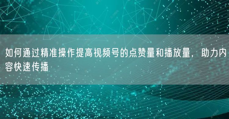 如何通过精准操作提高视频号的点赞量和播放量，助力内容快速传播