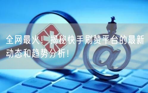 全网最火！揭秘快手刷赞平台的最新动态和趋势分析！