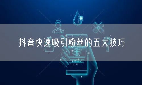 抖音快速吸引粉丝的五大技巧