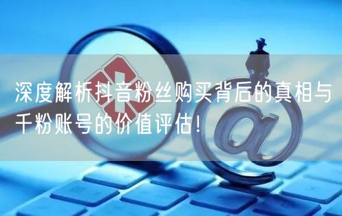深度解析抖音粉丝购买背后的真相与千粉账号的价值评估！