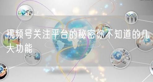 视频号关注平台的秘密你不知道的几大功能