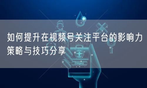如何提升在视频号关注平台的影响力策略与技巧分享