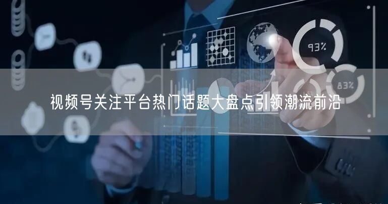 视频号关注平台热门话题大盘点引领潮流前沿