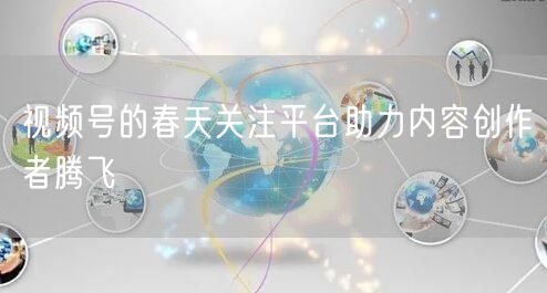 视频号的春天关注平台助力内容创作者腾飞