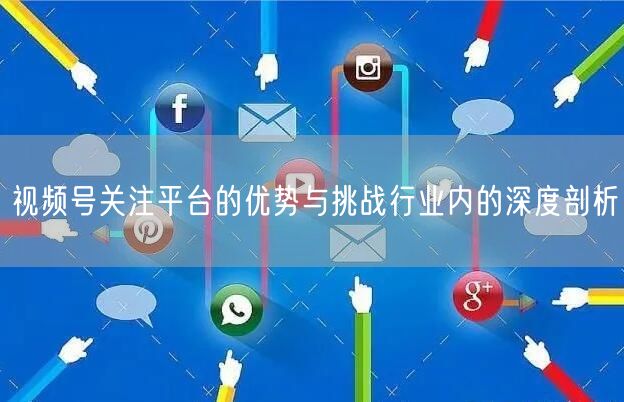 视频号关注平台的优势与挑战行业内的深度剖析