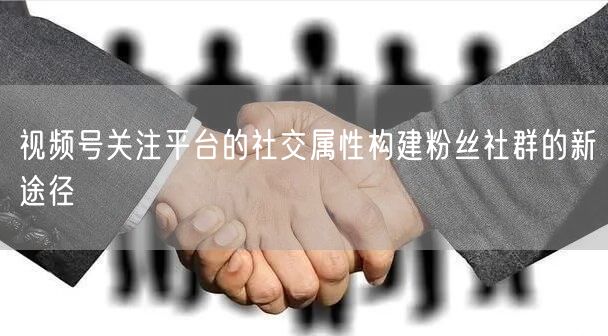 视频号关注平台的社交属性构建粉丝社群的新途径