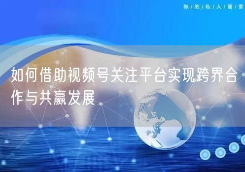 如何借助视频号关注平台实现跨界合作与共赢发展