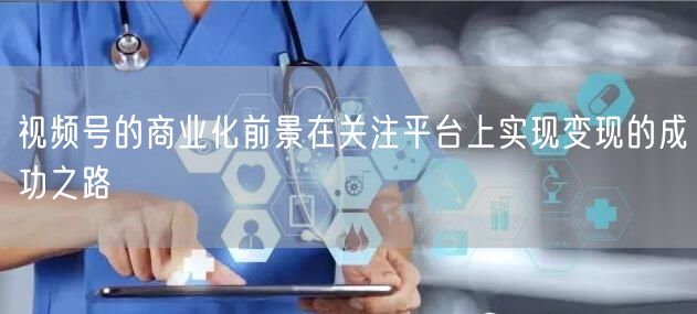 视频号的商业化前景在关注平台上实现变现的成功之路