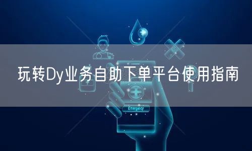 玩转Dy业务自助下单平台使用指南