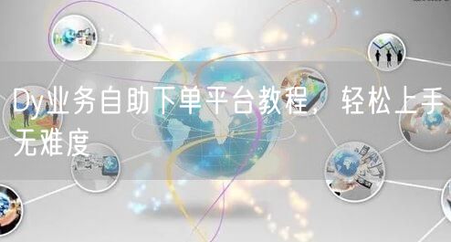 Dy业务自助下单平台教程，轻松上手无难度