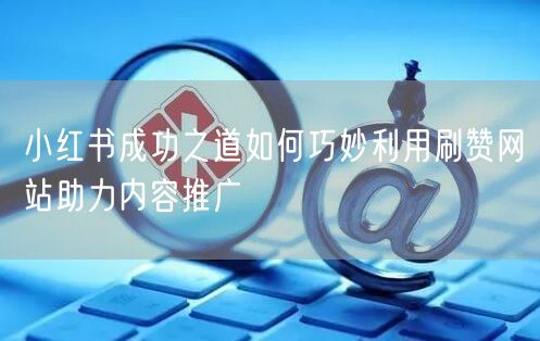 小红书成功之道如何巧妙利用刷赞网站助力内容推广