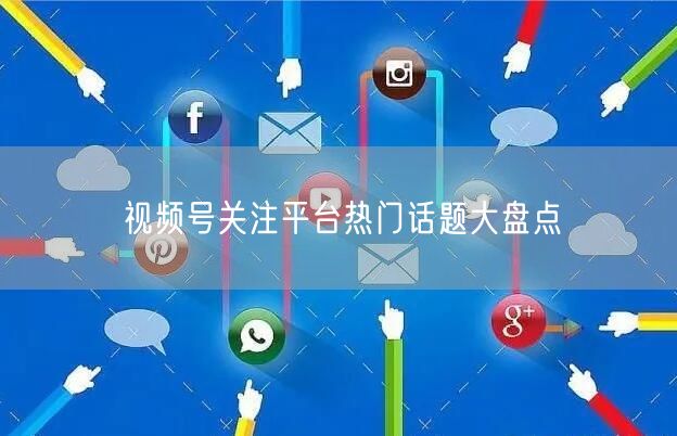 视频号关注平台热门话题大盘点