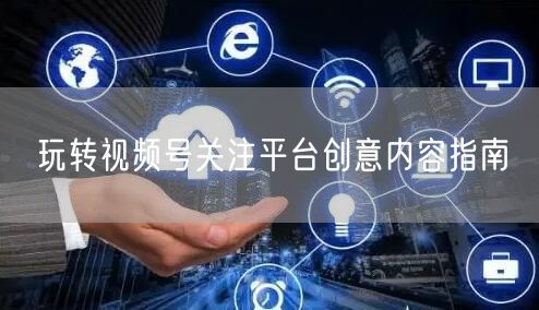 玩转视频号关注平台创意内容指南