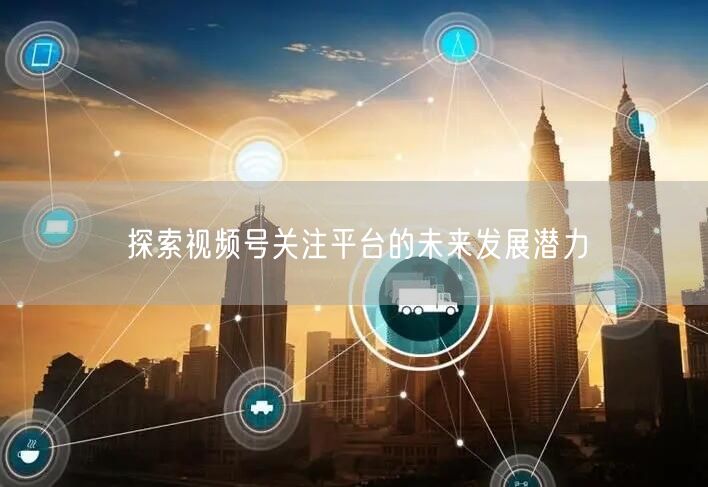 探索视频号关注平台的未来发展潜力
