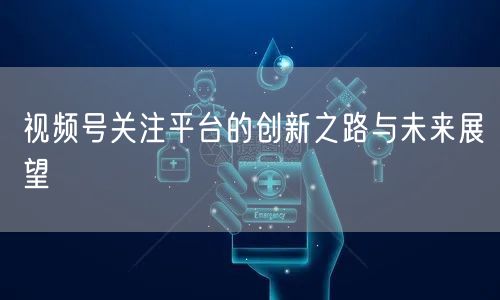 视频号关注平台的创新之路与未来展望
