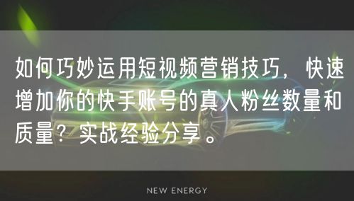 如何巧妙运用短视频营销技巧，快速增加你的快手账号的真人粉丝数量和质量？实战经验分