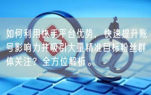 如何利用快手平台优势，快速提升账号影响力并吸引大量精准目标粉丝群体关注？全方位解