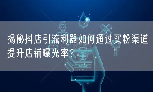 揭秘抖店引流利器如何通过买粉渠道提升店铺曝光率？