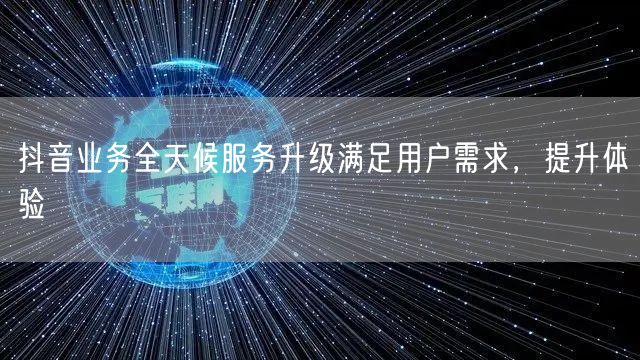 抖音业务全天候服务升级满足用户需求，提升体验