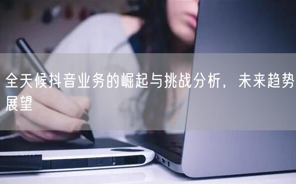 全天候抖音业务的崛起与挑战分析，未来趋势展望