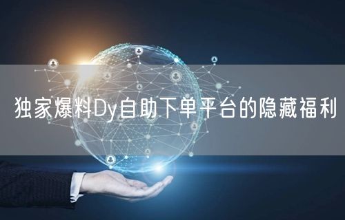 独家爆料Dy自助下单平台的隐藏福利