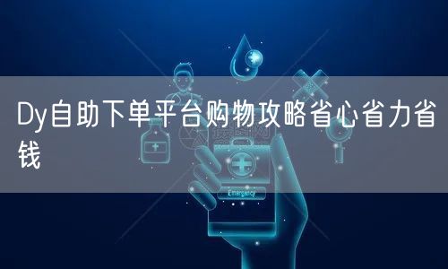 Dy自助下单平台购物攻略省心省力省钱