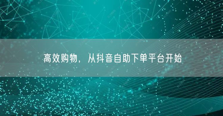 高效购物，从抖音自助下单平台开始