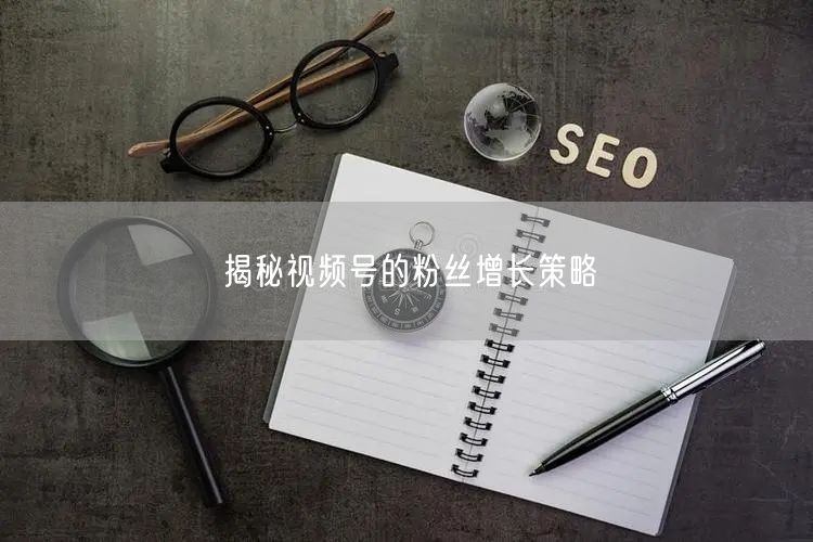揭秘视频号的粉丝增长策略