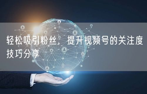 轻松吸引粉丝，提升视频号的关注度技巧分享