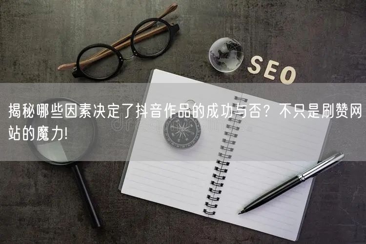 揭秘哪些因素决定了抖音作品的成功与否？不只是刷赞网站的魔力!