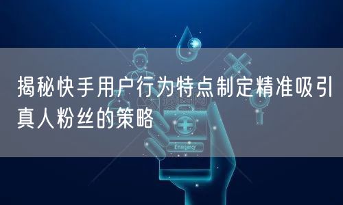 揭秘快手用户行为特点制定精准吸引真人粉丝的策略