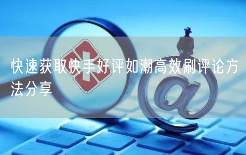 快速获取快手好评如潮高效刷评论方法分享