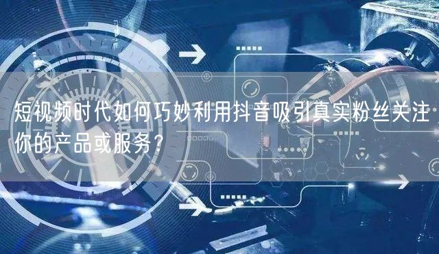 短视频时代如何巧妙利用抖音吸引真实粉丝关注你的产品或服务？