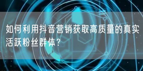 如何利用抖音营销获取高质量的真实活跃粉丝群体？