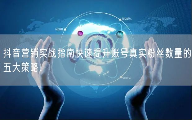 抖音营销实战指南快速提升账号真实粉丝数量的五大策略！