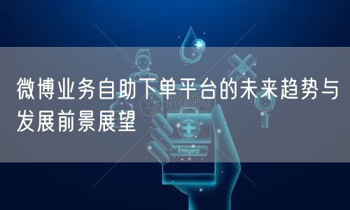 微博业务自助下单平台的未来趋势与发展前景展望