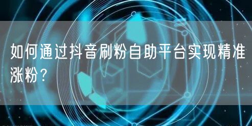 如何通过抖音刷粉自助平台实现精准涨粉？