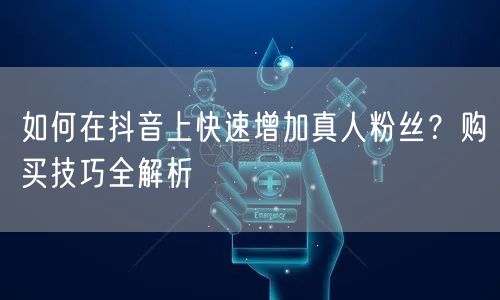 如何在抖音上快速增加真人粉丝？购买技巧全解析