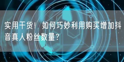 实用干货！如何巧妙利用购买增加抖音真人粉丝数量？