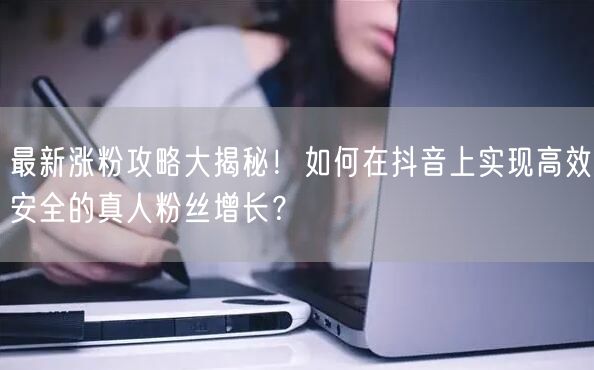 最新涨粉攻略大揭秘！如何在抖音上实现高效安全的真人粉丝增长？
